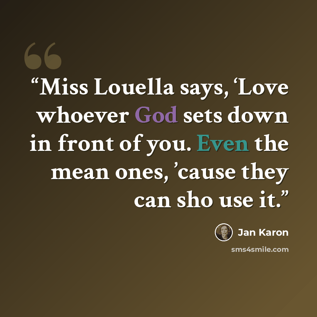 “Miss Louella says, ‘Love whoever God sets down in front of you. Even the mean ones, ’cause they can sho use it.” quote by Jan Karon