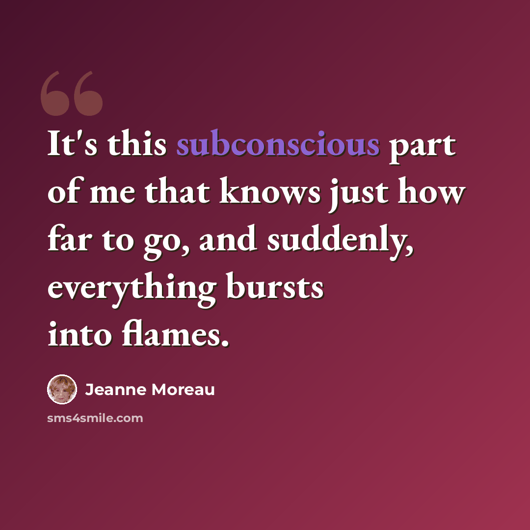 “It's this subconscious part of me that knows just how far to go, and suddenly, everything bursts into flames.” quote by Jeanne Moreau