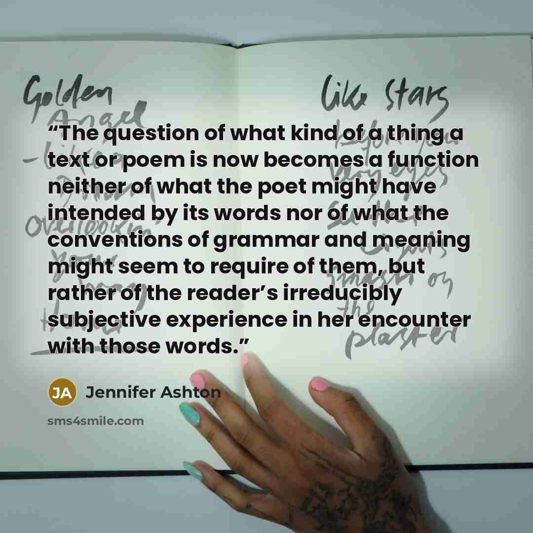 “The question of what kind of a thing a text or poem is now becomes a function neither of what the poet might have intended by its words nor of what the conventions of grammar and meaning might seem to require of them, but rather of the reader’s irreducibly subjective experience in her encounter…” quote by Jennifer Ashton