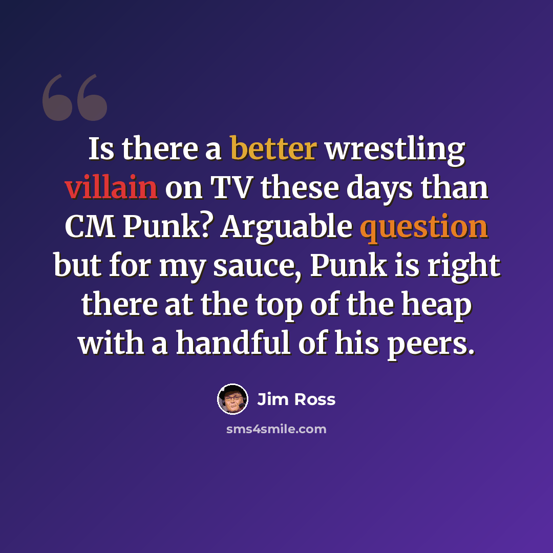 “Is there a better wrestling villain on TV these days than CM Punk? Arguable question but for my sauce, Punk is right there at the top of the heap with a handful of his peers.” quote by Jim Ross