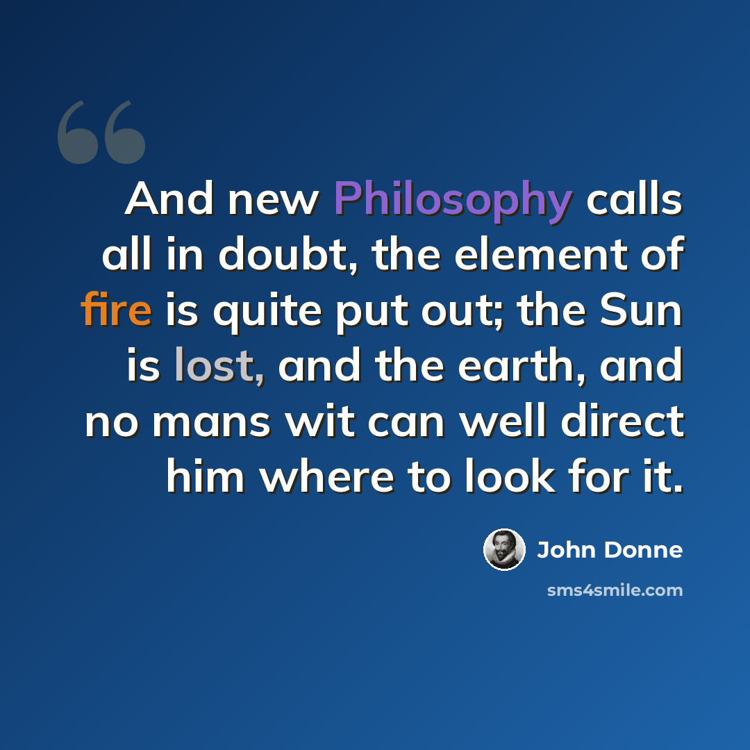 “And new Philosophy calls all in doubt, the element of fire is quite put out; the Sun is lost, and the earth, and no mans wit can well direct him where to look for it.” quote by John Donne