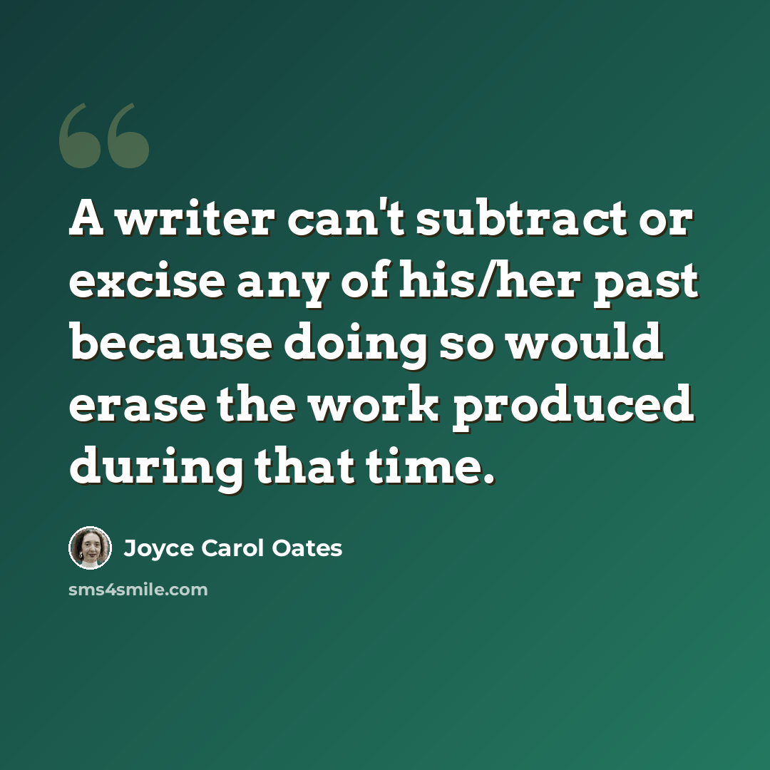 “A writer can't subtract or excise any of his/her past because doing so would erase the work produced during that time.” quote by Joyce Carol Oates