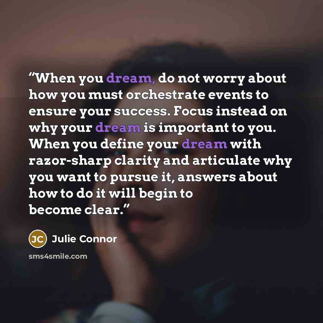 “When you dream, do not worry about how you must orchestrate events to ensure your success. Focus instead on why your dream is important to you. When you define your dream with razor-sharp clarity and articulate why you want to pursue it, answers about how to do it will begin to become clear.” quote by Julie Connor