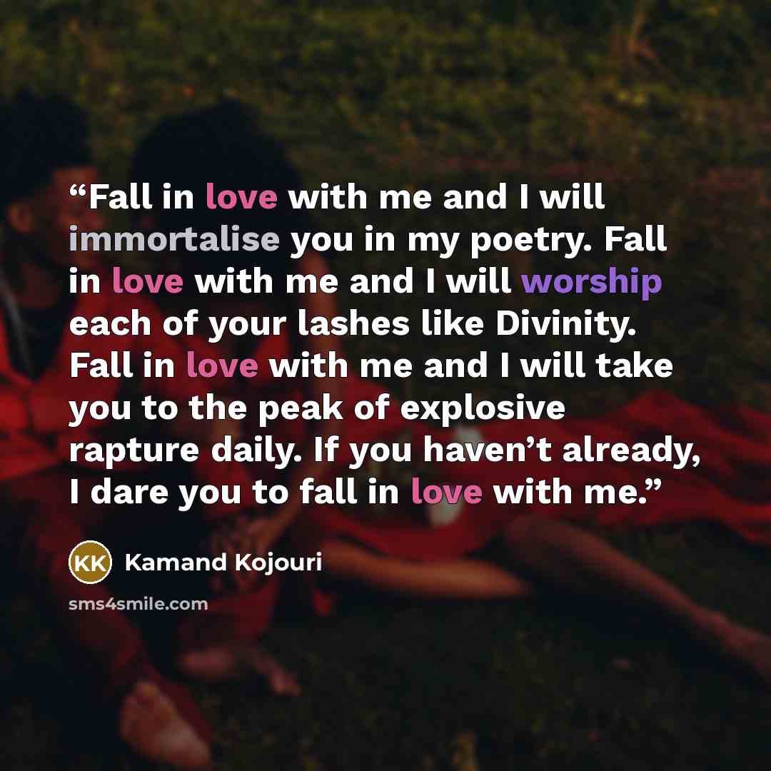 “Fall in love with me and I will immortalise you in my poetry. Fall in love with me and I will worship each of your lashes like Divinity. Fall in love with me and I will take you to the peak of explosive rapture daily. If you haven’t already, I dare you to fall in love with me.” quote by Kamand Kojouri