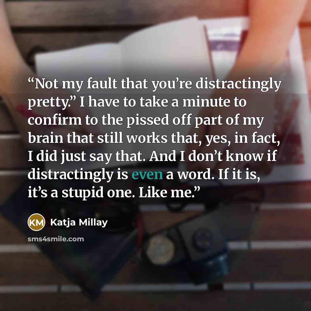 “Not my fault that you’re distractingly pretty.” I have to take a minute to confirm to the pissed off part of my brain that still works that, yes, in fact, I did just say that. And I don’t know if distractingly is even a word. If it is, it’s a stupid one. Like me.” quote by Katja Millay