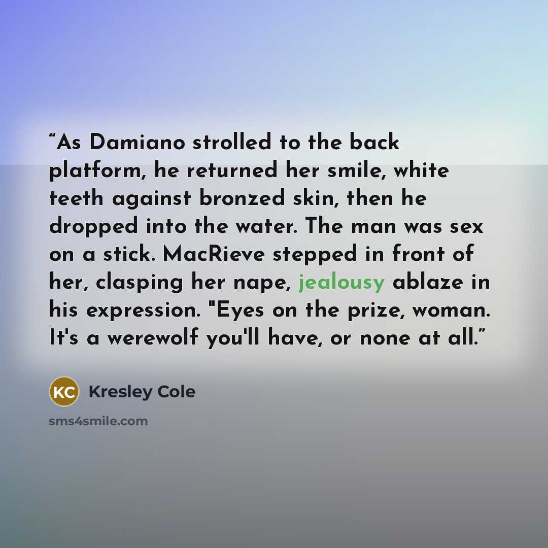 “As Damiano strolled to the back platform, he returned her smile, white teeth against bronzed skin, then he dropped into the water. The man was sex on a stick. MacRieve stepped in front of her, clasping her nape, jealousy ablaze in his expression. "Eyes on the prize, woman. It's a werewolf you'll…” quote by Kresley Cole