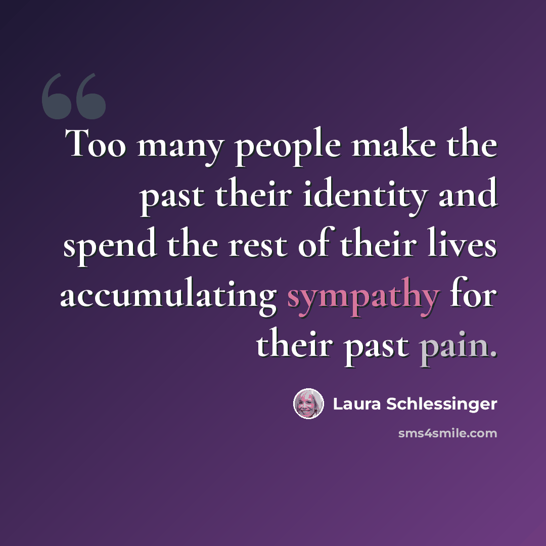 “Too many people make the past their identity and spend the rest of their lives accumulating sympathy for their past pain.” quote by Laura Schlessinger