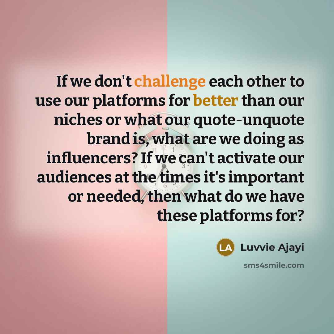 “If we don't challenge each other to use our platforms for better than our niches or what our quote-unquote brand is, what are we doing as influencers? If we can't activate our audiences at the times it's important or needed, then what do we have these platforms for?” quote by Luvvie Ajayi
