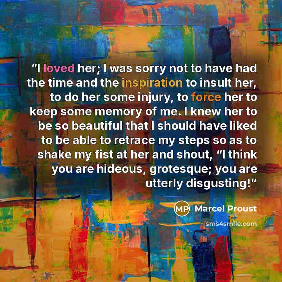 “I loved her; I was sorry not to have had the time and the inspiration to insult her, to do her some injury, to force her to keep some memory of me. I knew her to be so beautiful that I should have liked to be able to retrace my steps so as to shake my fist at her and shout, “I think you are…” quote by Marcel Proust