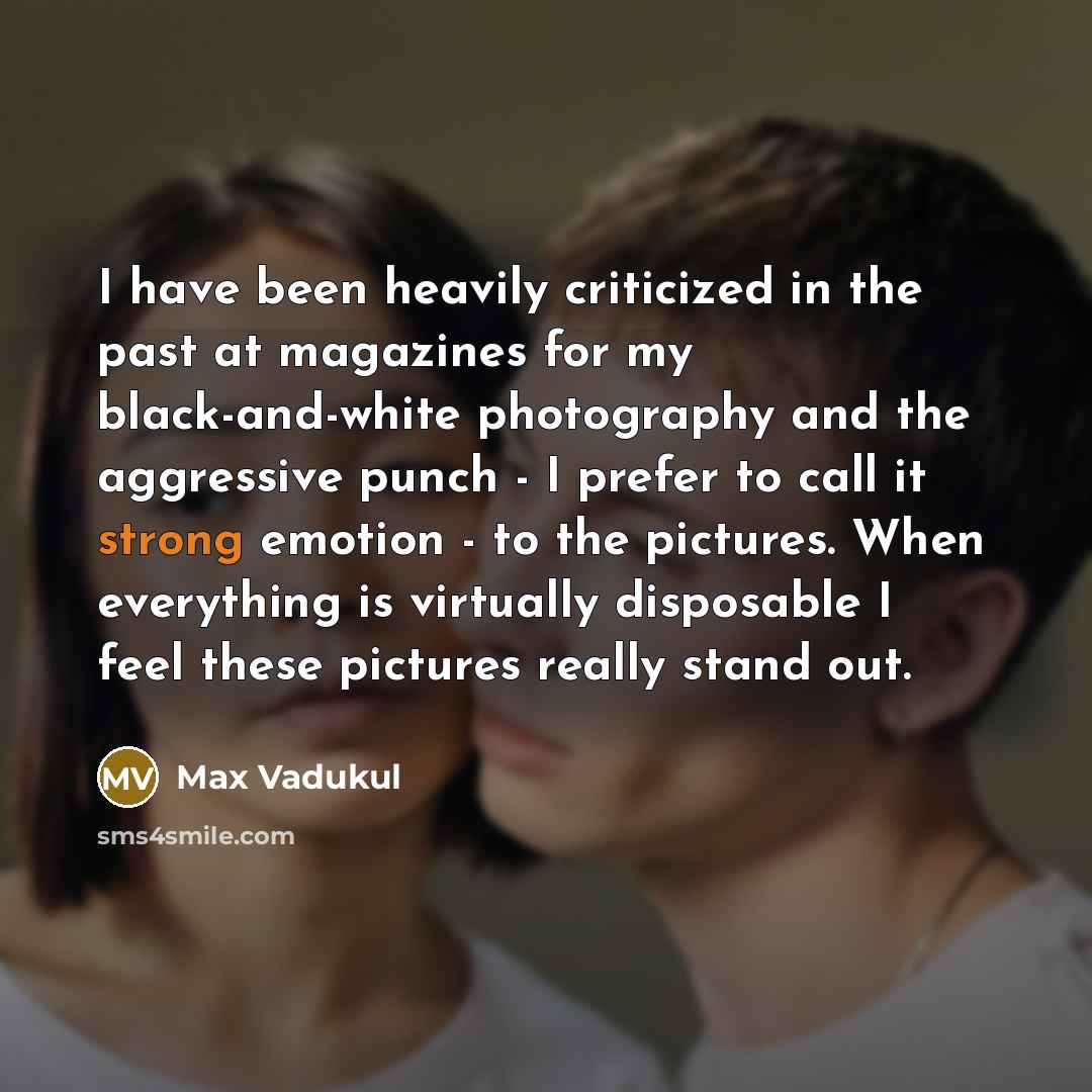 “I have been heavily criticized in the past at magazines for my black-and-white photography and the aggressive punch - I prefer to call it strong emotion - to the pictures. When everything is virtually disposable I feel these pictures really stand out.” quote by Max Vadukul