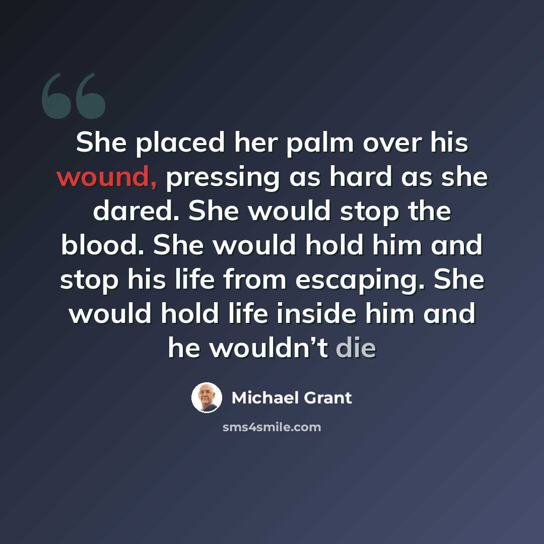 “She placed her palm over his wound, pressing as hard as she dared. She would stop the blood. She would hold him and stop his life from escaping. She would hold life inside him and he wouldn’t die” quote by Michael Grant