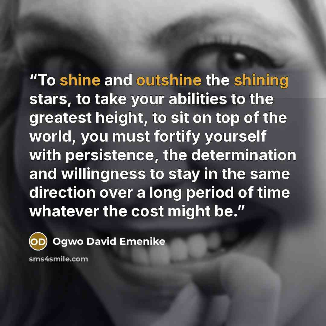 “To shine and outshine the shining stars, to take your abilities to the greatest height, to sit on top of the world, you must fortify yourself with persistence, the determination and willingness to stay in the same direction over a long period of time whatever the cost might be.” quote by Ogwo David Emenike