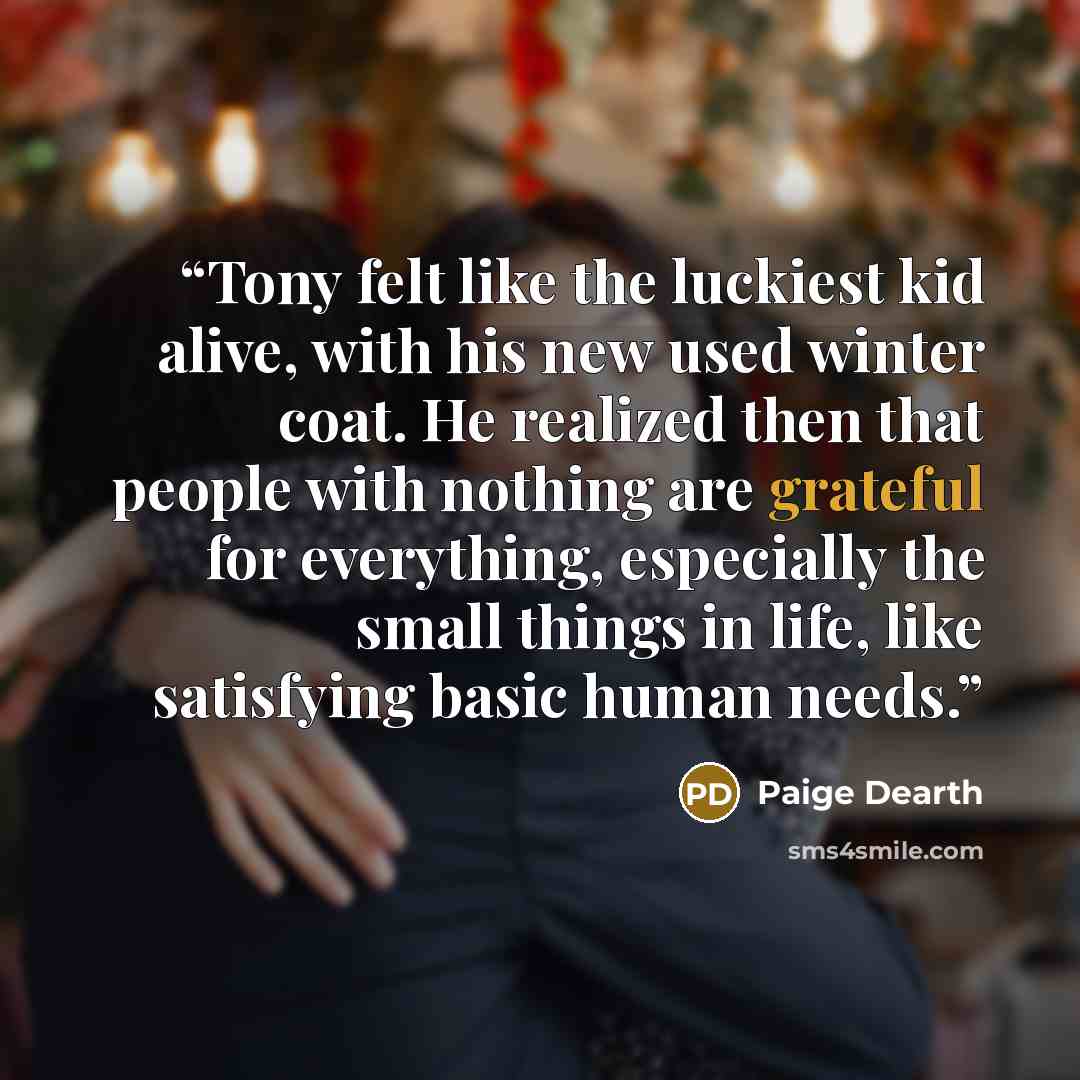 “Tony felt like the luckiest kid alive, with his new used winter coat. He realized then that people with nothing are grateful for everything, especially the small things in life, like satisfying basic human needs.” quote by Paige Dearth
