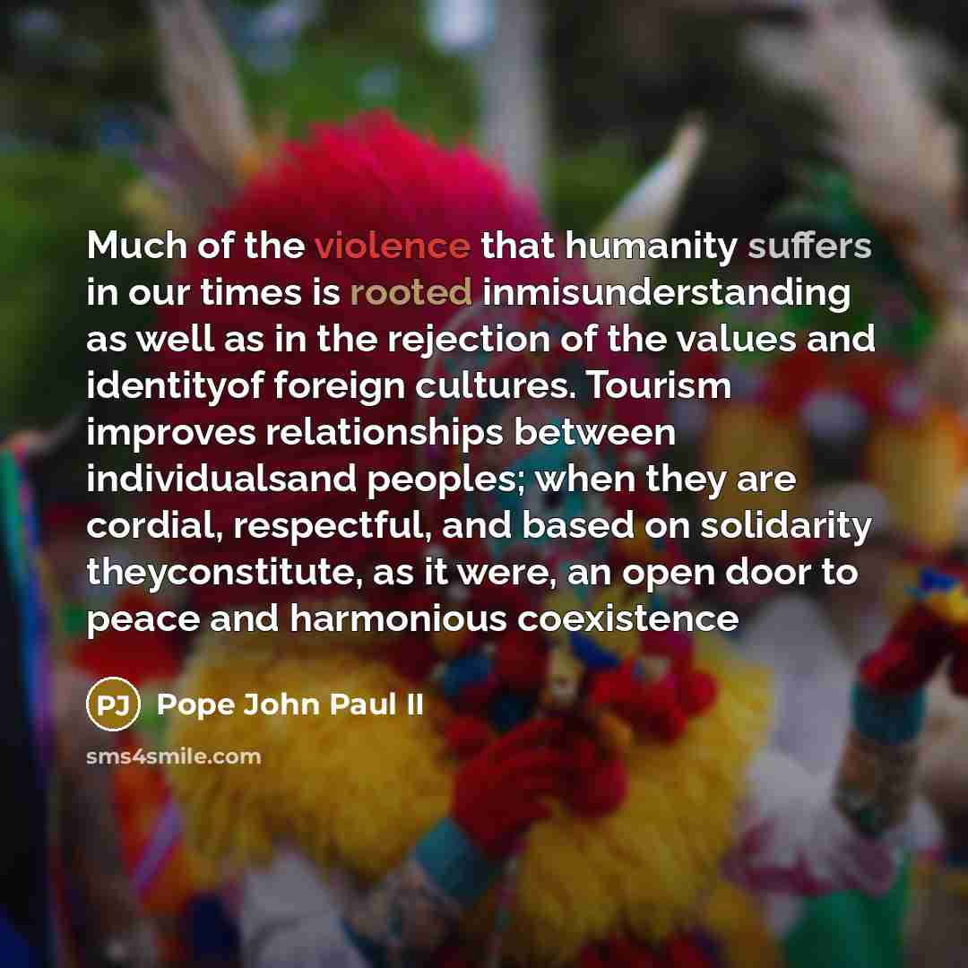 “Much of the violence that humanity suffers in our times is rooted inmisunderstanding as well as in the rejection of the values and identityof foreign cultures. Tourism improves relationships between individualsand peoples; when they are cordial, respectful, and based on solidarity theyconstitute…” quote by Pope John Paul II