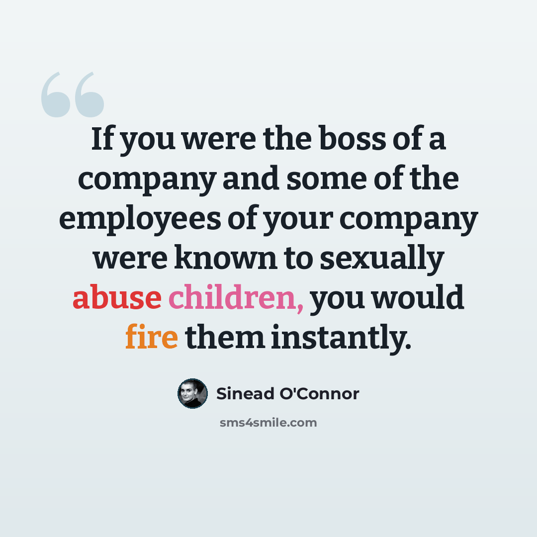 “If you were the boss of a company and some of the employees of your company were known to sexually abuse children, you would fire them instantly.” quote by Sinead O'Connor