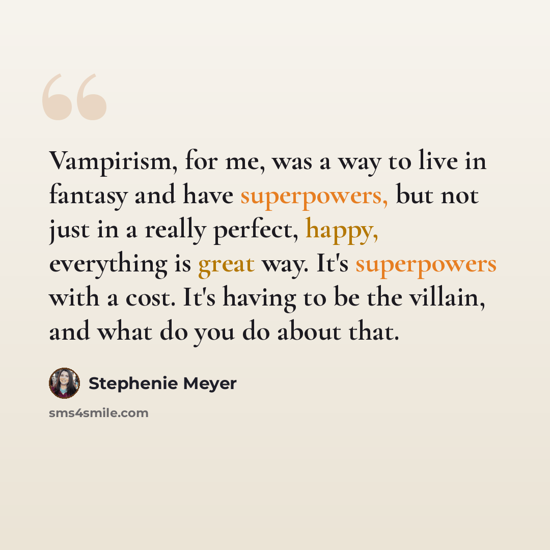 “Vampirism, for me, was a way to live in fantasy and have superpowers, but not just in a really perfect, happy, everything is great way. It's superpowers with a cost. It's having to be the villain, and what do you do about that.” quote by Stephenie Meyer