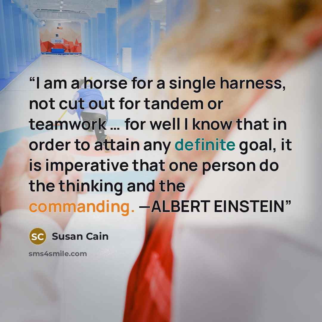 “I am a horse for a single harness, not cut out for tandem or teamwork … for well I know that in order to attain any definite goal, it is imperative that one person do the thinking and the commanding. —ALBERT EINSTEIN” quote by Susan Cain