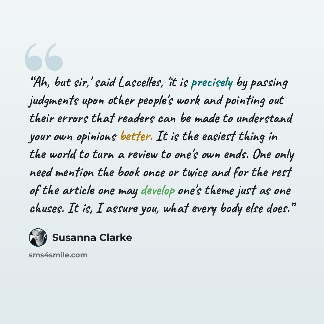 “Ah, but sir,' said Lascelles, 'it is precisely by passing judgments upon other people's work and pointing out their errors that readers can be made to understand your own opinions better. It is the easiest thing in the world to turn a review to one's own ends. One only need mention the book once…” quote by Susanna Clarke