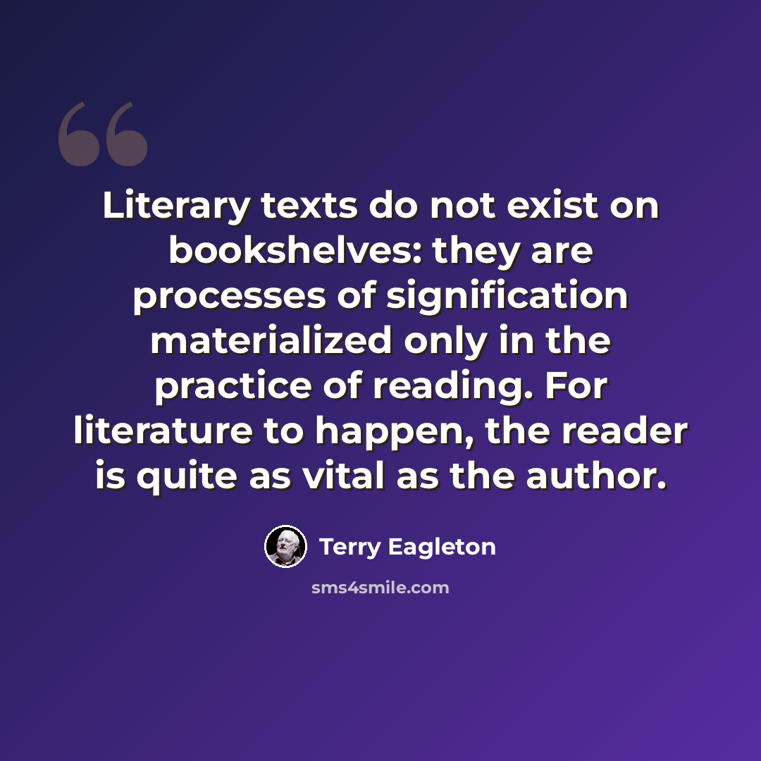 “Literary texts do not exist on bookshelves: they are processes of signification materialized only in the practice of reading. For literature to happen, the reader is quite as vital as the author.” quote by Terry Eagleton