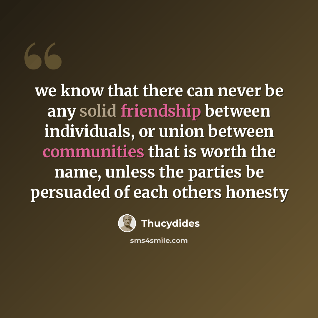 “we know that there can never be any solid friendship between individuals, or union between communities that is worth the name, unless the parties be persuaded of each others honesty” quote by Thucydides