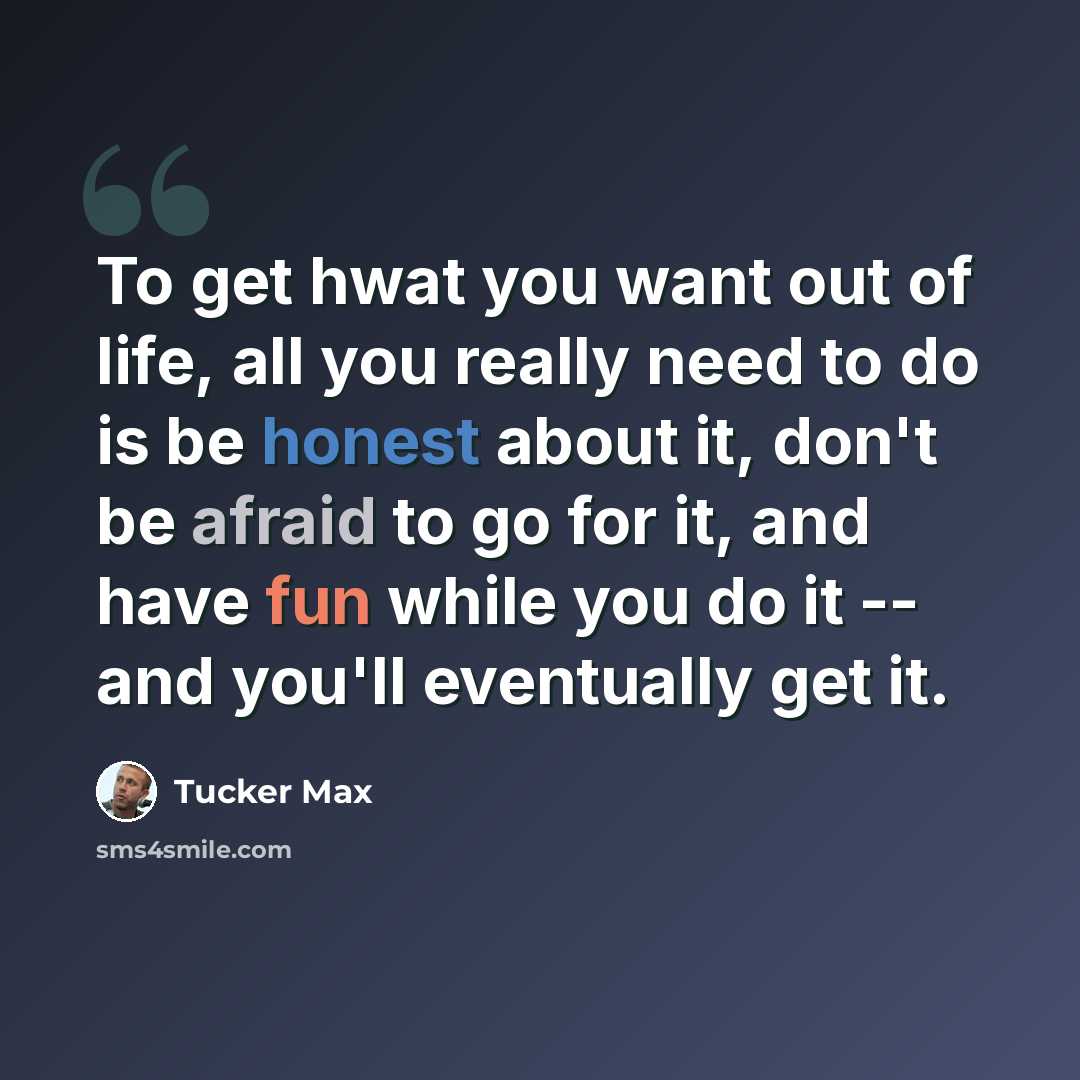 “To get hwat you want out of life, all you really need to do is be honest about it, don't be afraid to go for it, and have fun while you do it -- and you'll eventually get it.” quote by Tucker Max