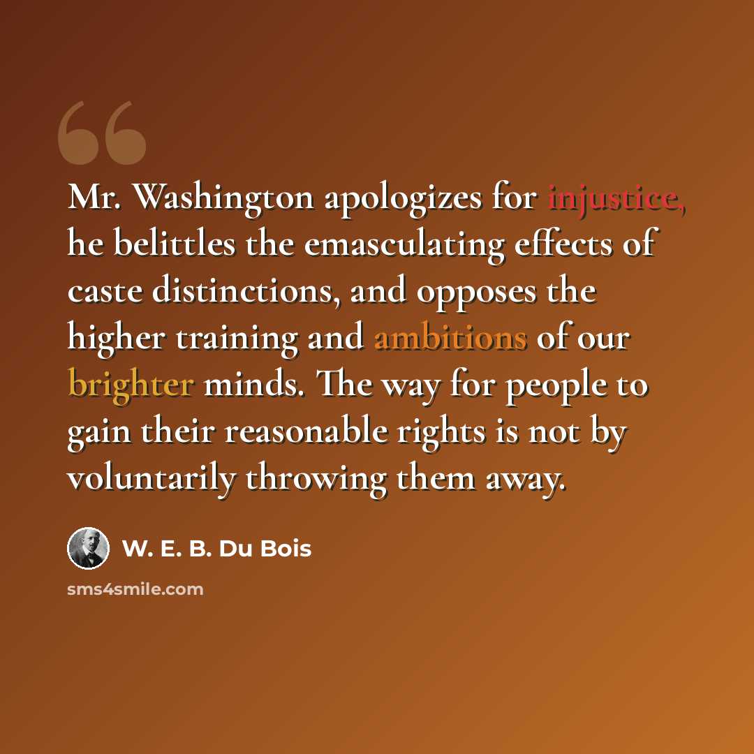 “Mr. Washington apologizes for injustice, he belittles the emasculating effects of caste distinctions, and opposes the higher training and ambitions of our brighter minds. The way for people to gain their reasonable rights is not by voluntarily throwing them away.” quote by W. E. B. Du Bois