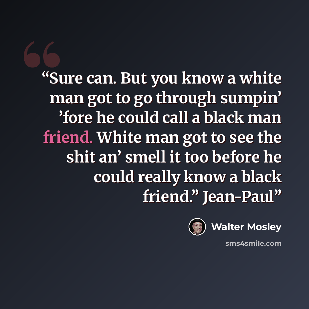 “Sure can. But you know a white man got to go through sumpin’ ’fore he could call a black man friend. White man got to see the shit an’ smell it too before he could really know a black friend.” Jean-Paul” quote by Walter Mosley