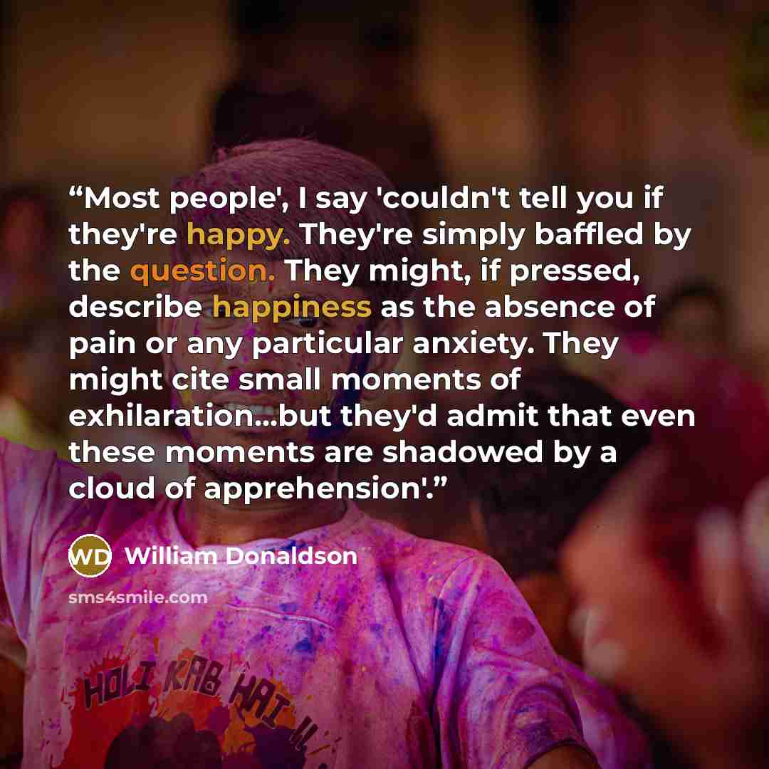 “Most people', I say 'couldn't tell you if they're happy. They're simply baffled by the question. They might, if pressed, describe happiness as the absence of pain or any particular anxiety. They might cite small moments of exhilaration...but they'd admit that even these moments are shadowed by a…” quote by william donaldson