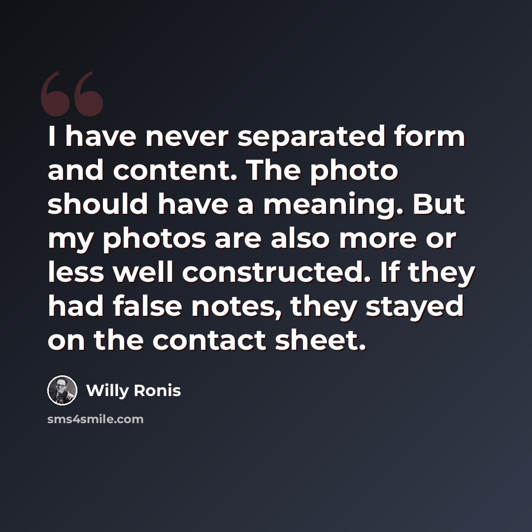 “I have never separated form and content. The photo should have a meaning. But my photos are also more or less well constructed. If they had false notes, they stayed on the contact sheet.” quote by Willy Ronis