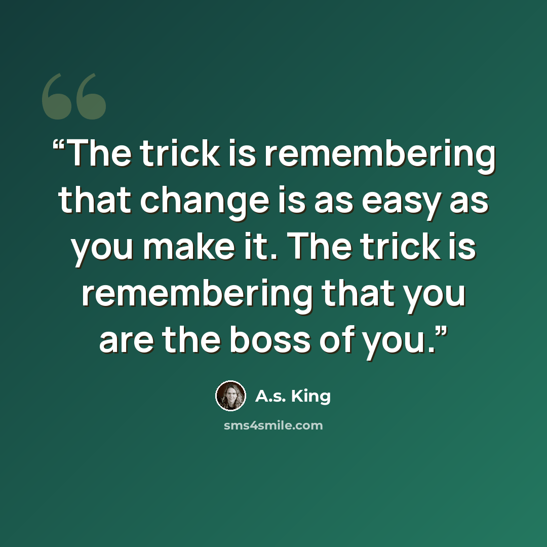 “The trick is remembering that change is as easy as you make it. The trick is remembering that you are the boss of you.” quote by A.S. King