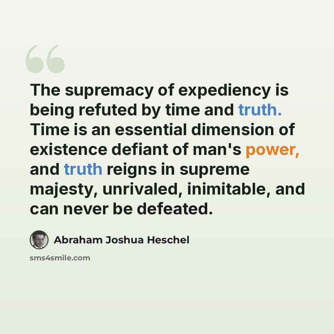 “The supremacy of expediency is being refuted by time and truth. Time is an essential dimension of existence defiant of man's power, and truth reigns in supreme majesty, unrivaled, inimitable, and can never be defeated.” quote by Abraham Joshua Heschel