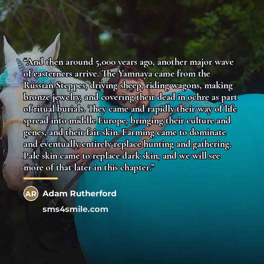 “And then around 5,000 years ago, another major wave of easterners arrive. The Yamnaya came from the Russian Steppes, driving sheep, riding wagons, making bronze jewelry, and covering their dead in ochre as part of ritual burials. They came and rapidly their way of life spread into middle Europe…” quote by Adam Rutherford