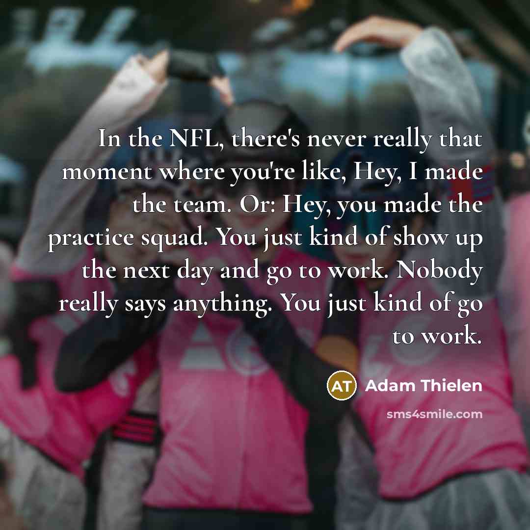 “In the NFL, there's never really that moment where you're like, Hey, I made the team. Or: Hey, you made the practice squad. You just kind of show up the next day and go to work. Nobody really says anything. You just kind of go to work.” quote by Adam Thielen