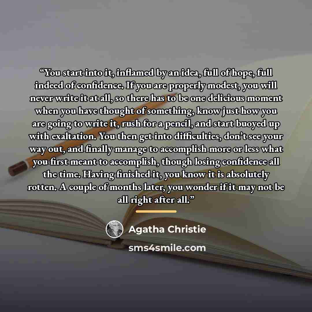 “You start into it, inflamed by an idea, full of hope, full indeed of confidence. If you are properly modest, you will never write it at all, so there has to be one delicious moment when you have thought of something, know just how you are going to write it, rush for a pencil, and start buoyed up…” quote by Agatha Christie