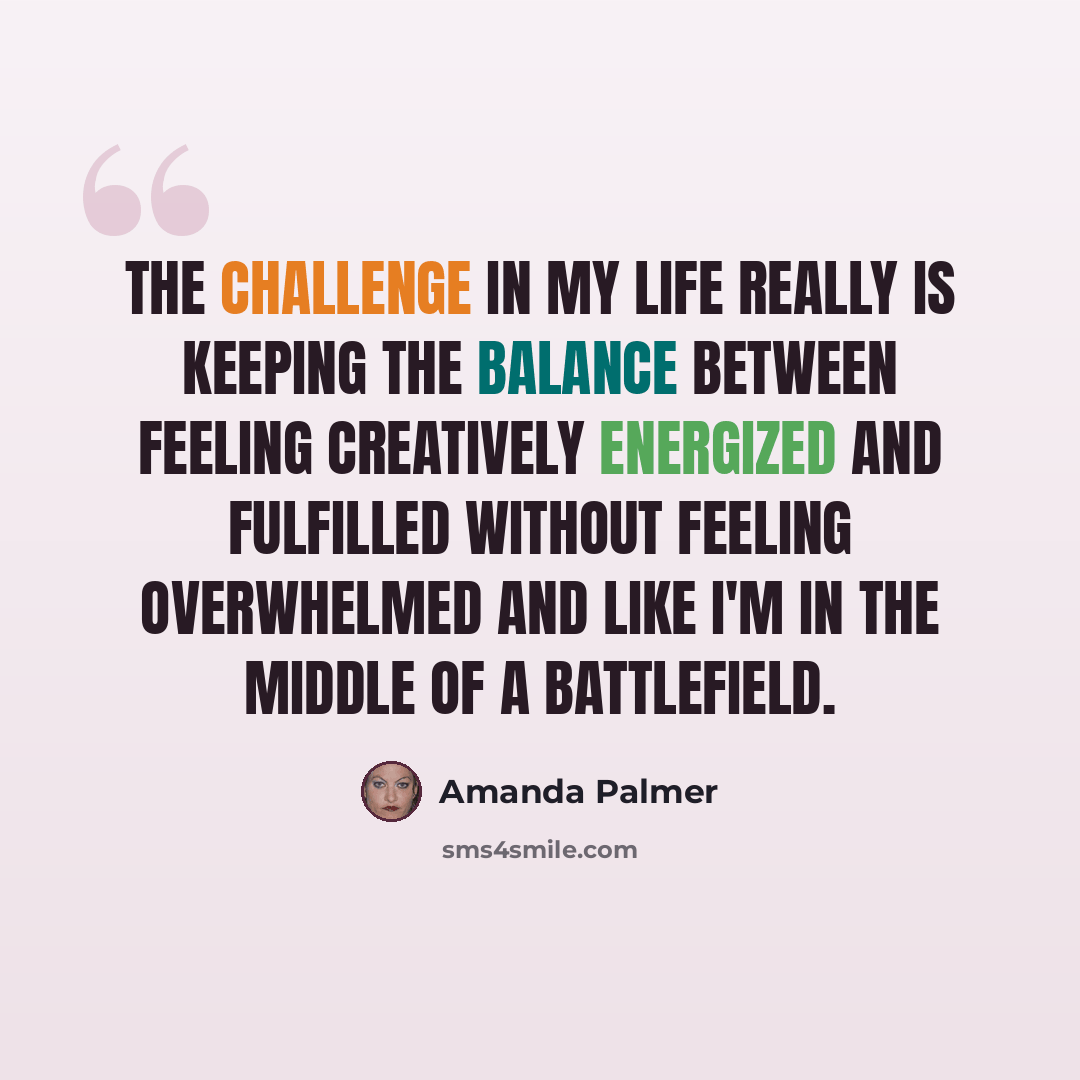 “The challenge in my life really is keeping the balance between feeling creatively energized and fulfilled without feeling overwhelmed and like I'm in the middle of a battlefield.” quote by Amanda Palmer