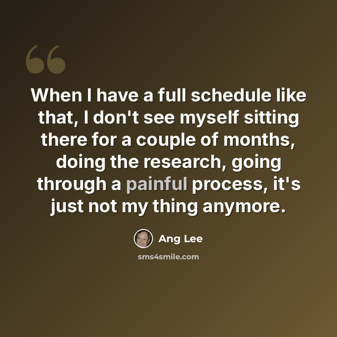 “When I have a full schedule like that, I don't see myself sitting there for a couple of months, doing the research, going through a painful process, it's just not my thing anymore.” quote by Ang Lee