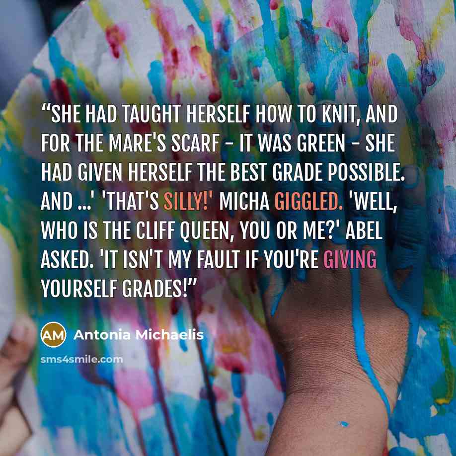 “She had taught herself how to knit, and for the mare's scarf - it was green - she had given herself the best grade possible. And ...' 'That's silly!' Micha giggled. 'Well, who is the cliff queen, you or me?' Abel asked. 'It isn't my fault if you're giving yourself grades!” quote by Antonia Michaelis