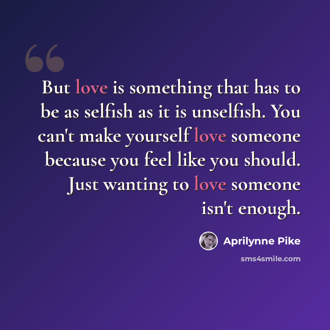 “But love is something that has to be as selfish as it is unselfish. You can't make yourself love someone because you feel like you should. Just wanting to love someone isn't enough.” quote by Aprilynne Pike