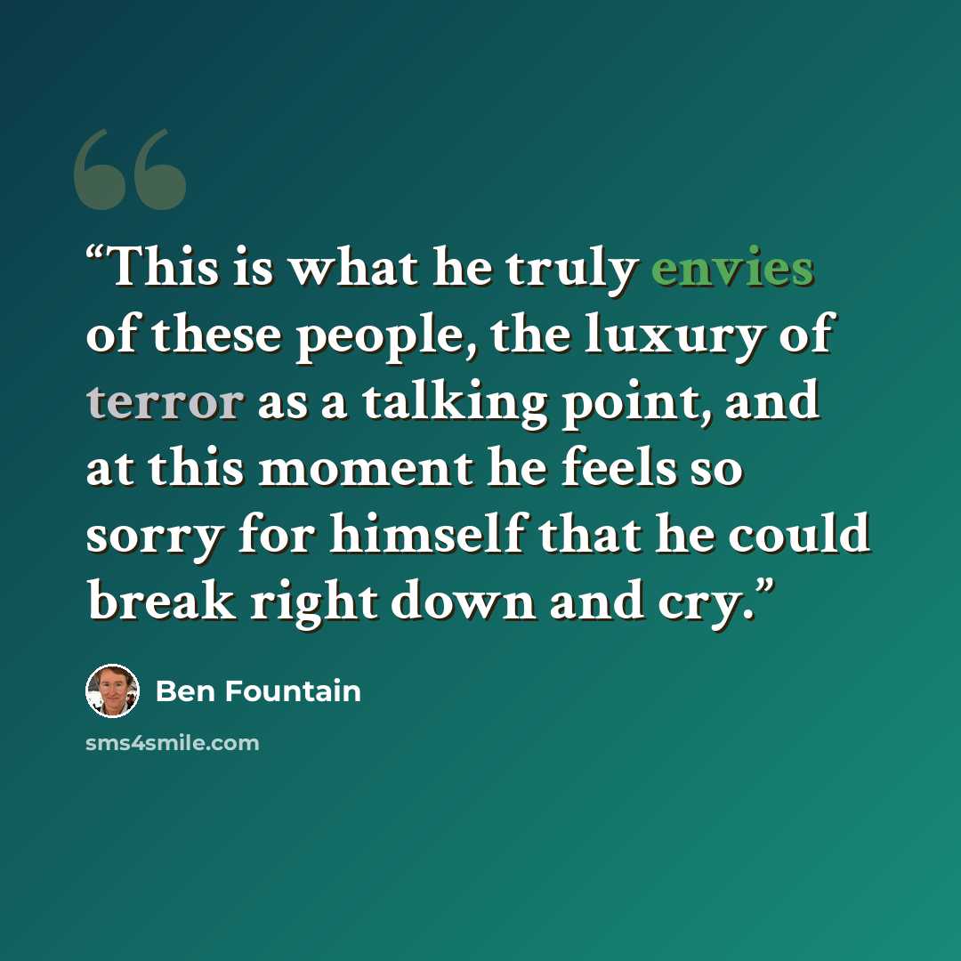“This is what he truly envies of these people, the luxury of terror as a talking point, and at this moment he feels so sorry for himself that he could break right down and cry.” quote by Ben Fountain
