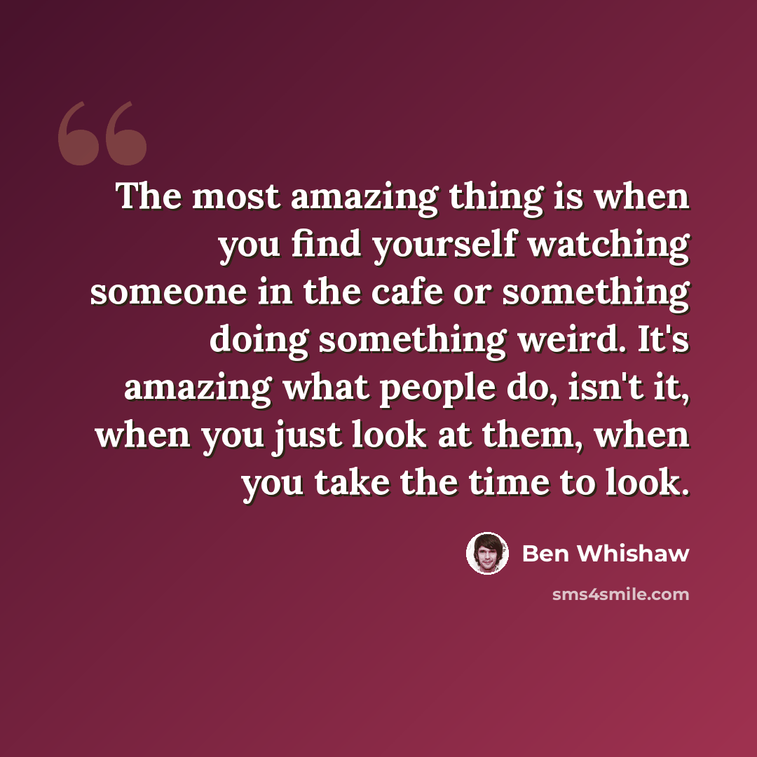 “The most amazing thing is when you find yourself watching someone in the cafe or something doing something weird. It's amazing what people do, isn't it, when you just look at them, when you take the time to look.” quote by Ben Whishaw