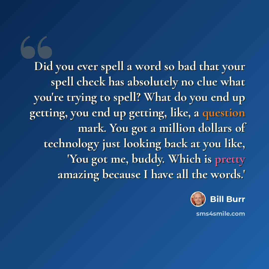 “Did you ever spell a word so bad that your spell check has absolutely no clue what you're trying to spell? What do you end up getting, you end up getting, like, a question mark. You got a million dollars of technology just looking back at you like, 'You got me, buddy. Which is pretty amazing…” quote by Bill Burr