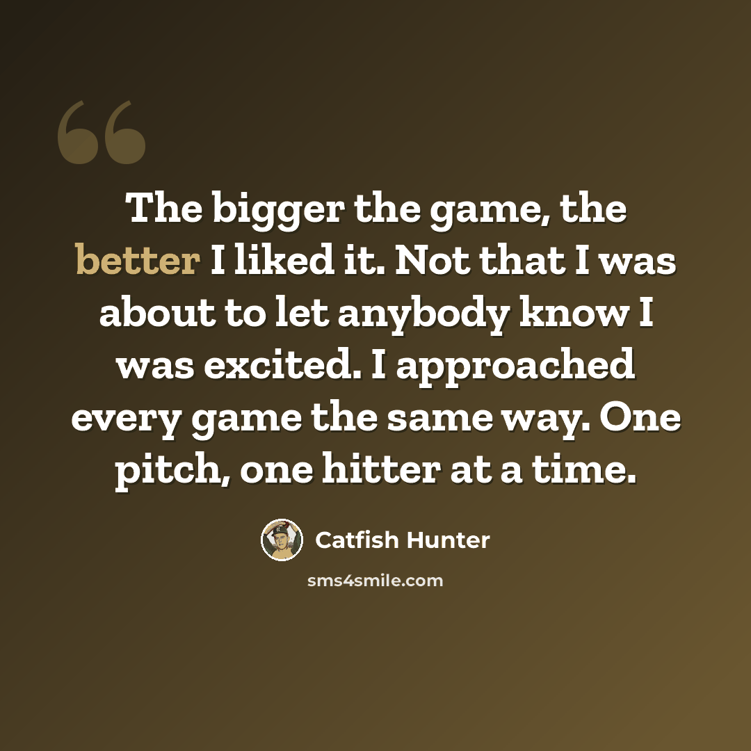 “The bigger the game, the better I liked it. Not that I was about to let anybody know I was excited. I approached every game the same way. One pitch, one hitter at a time.” quote by Catfish Hunter