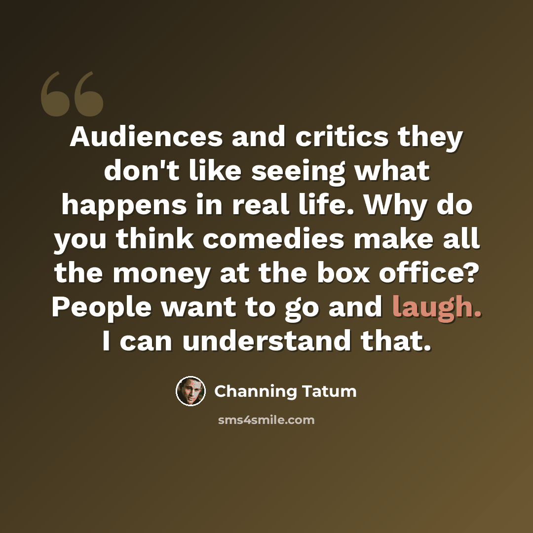 “Audiences and critics they don't like seeing what happens in real life. Why do you think comedies make all the money at the box office? People want to go and laugh. I can understand that.” quote by Channing Tatum