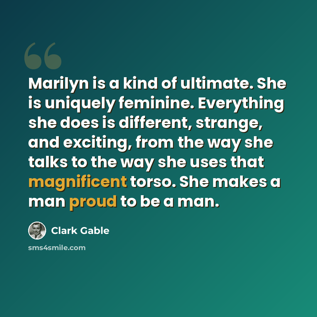“Marilyn is a kind of ultimate. She is uniquely feminine. Everything she does is different, strange, and exciting, from the way she talks to the way she uses that magnificent torso. She makes a man proud to be a man.” quote by Clark Gable