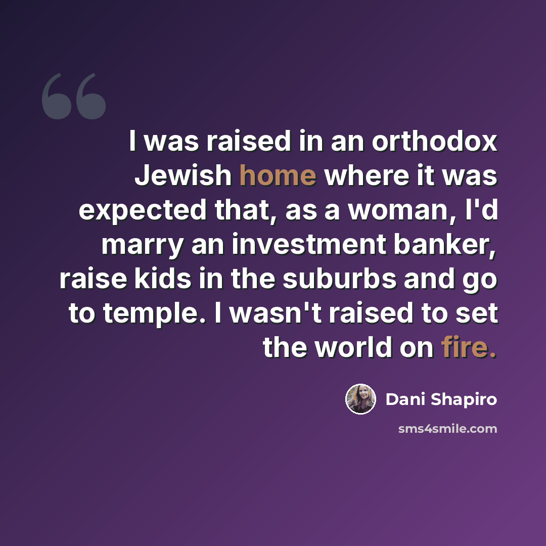 “I was raised in an orthodox Jewish home where it was expected that, as a woman, I'd marry an investment banker, raise kids in the suburbs and go to temple. I wasn't raised to set the world on fire.” quote by Dani Shapiro