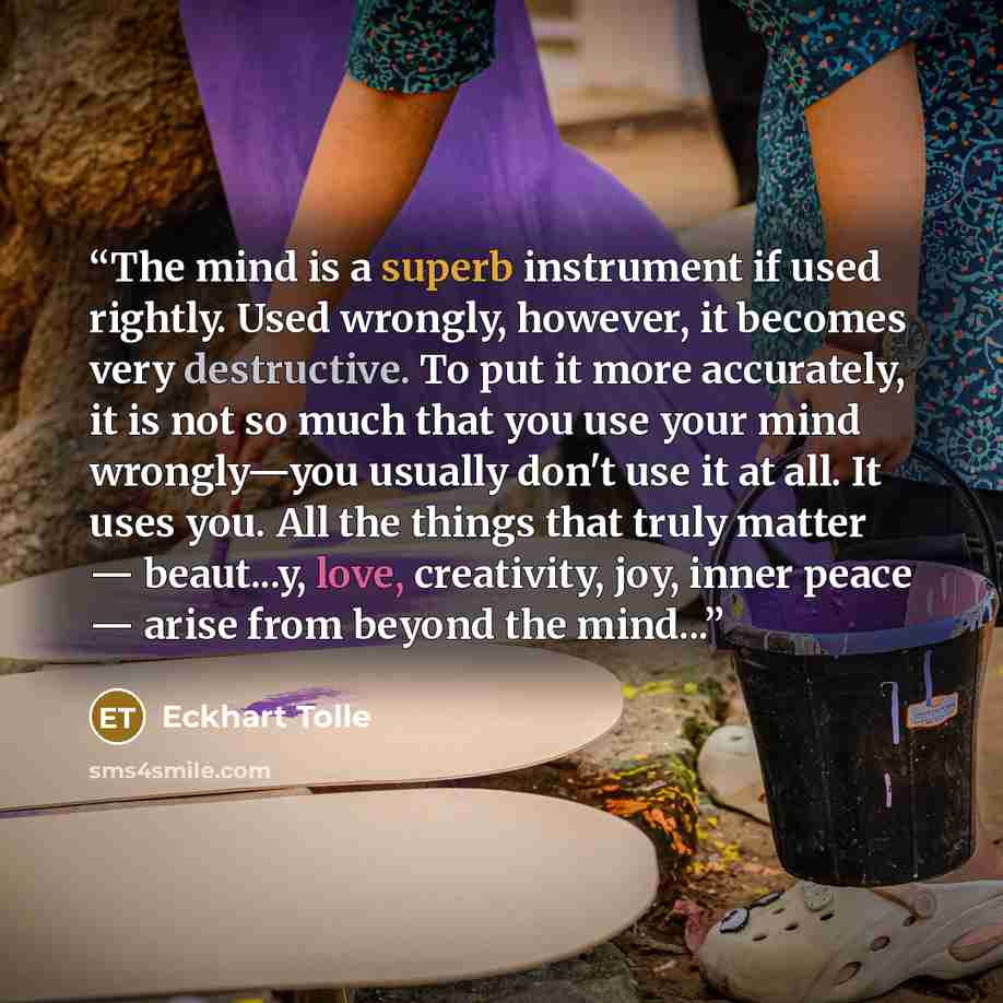 “The mind is a superb instrument if used rightly. Used wrongly, however, it becomes very destructive. To put it more accurately, it is not so much that you use your mind wrongly—you usually don't use it at all. It uses you. All the things that truly matter — beaut...y, love, creativity, joy, inner…” quote by Eckhart Tolle