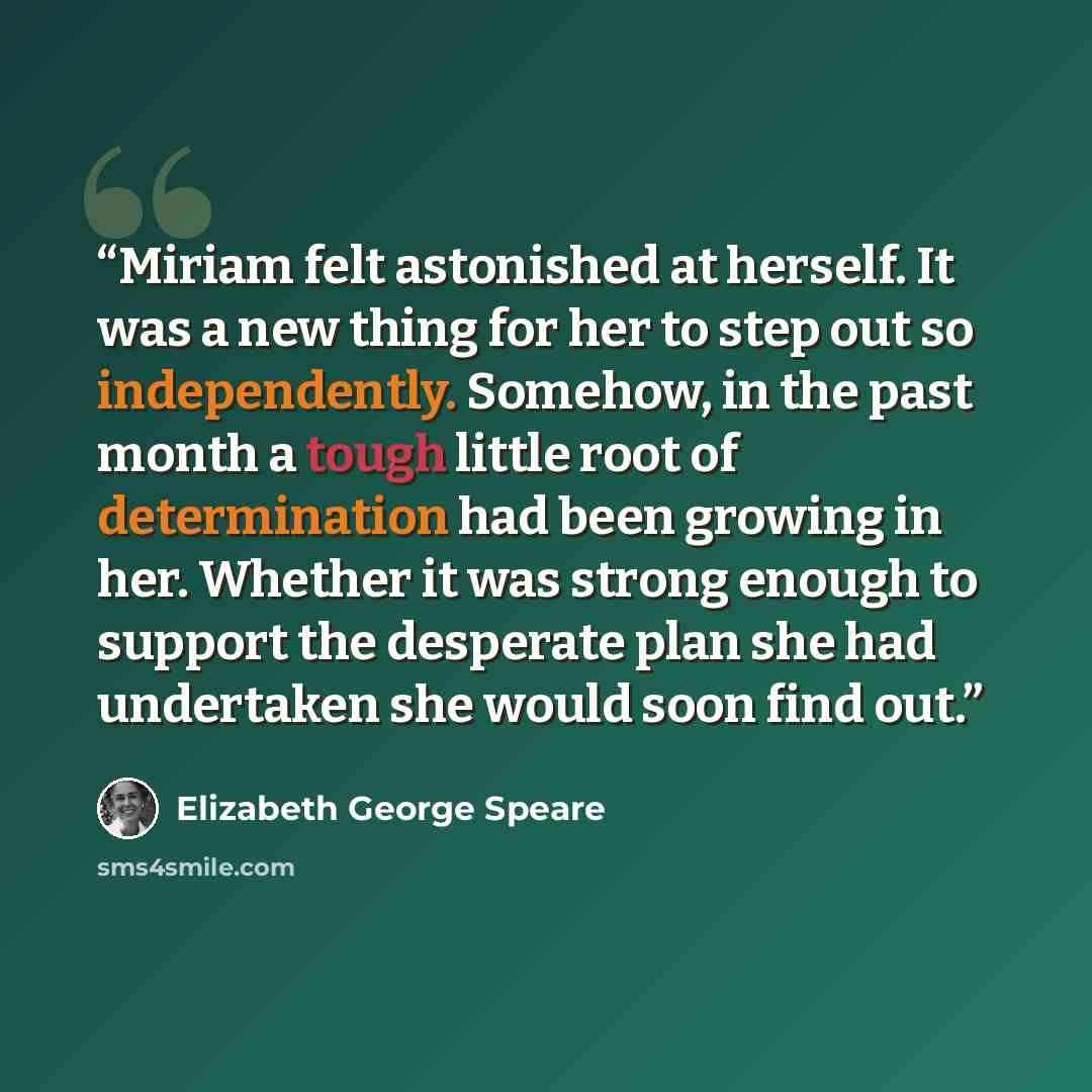 “Miriam felt astonished at herself. It was a new thing for her to step out so independently. Somehow, in the past month a tough little root of determination had been growing in her. Whether it was strong enough to support the desperate plan she had undertaken she would soon find out.” quote by Elizabeth George Speare