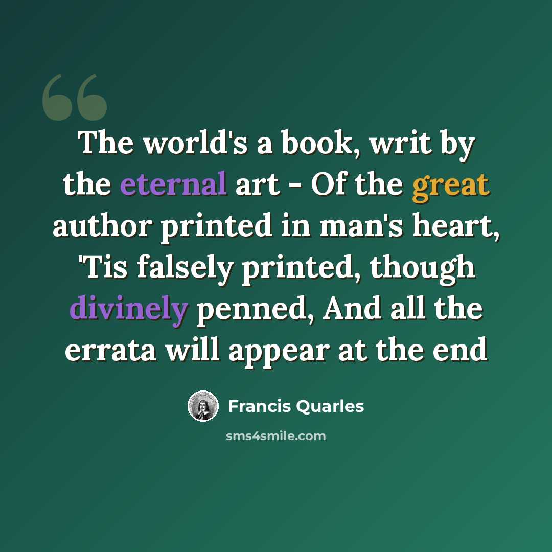 “The world's a book, writ by the eternal art - Of the great author printed in man's heart, 'Tis falsely printed, though divinely penned, And all the errata will appear at the end” quote by Francis Quarles