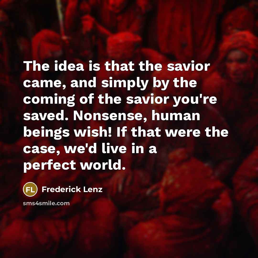 “The idea is that the savior came, and simply by the coming of the savior you're saved. Nonsense, human beings wish! If that were the case, we'd live in a perfect world.” quote by Frederick Lenz