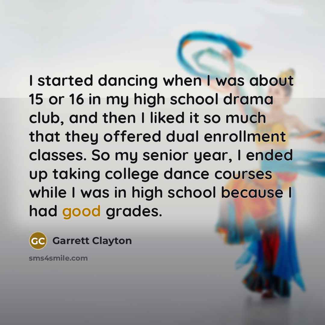 “I started dancing when I was about 15 or 16 in my high school drama club, and then I liked it so much that they offered dual enrollment classes. So my senior year, I ended up taking college dance courses while I was in high school because I had good grades.” quote by Garrett Clayton